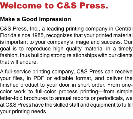 Welcome to C&S Press. Make a Good Impression C&S Press, Inc., a leading printing company in Central Florida since 1985, recognizes that your printed material is important to your company’s image and success. Our goal is to reproduce high quality material in a timely fashion, thus building strong relationships with our clients that will endure. A full-service printing company, C&S Press can receive your files, in PDF or editable format, and deliver the finished product to your door in short order. From one-color work to full-color process printing—from simple letter-fold brochures to annual reports or periodicals, we at C&S Press have the skilled staff and equipment to fulfill your printing needs.