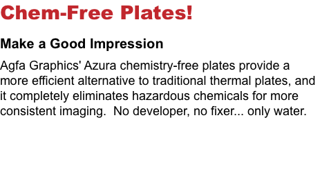 Chem-Free Plates! Make a Good Impression Agfa Graphics' Azura chemistry-free plates provide a more efficient alternative to traditional thermal plates, and it completely eliminates hazardous chemicals for more consistent imaging. No developer, no fixer... only water. 